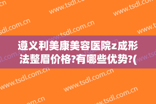 遵义利美康美容医院z成形法整眉价格?有哪些优势?(贵阳利美康纹眉多少钱)