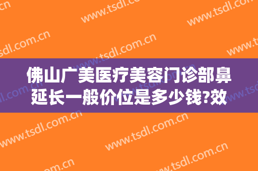 佛山广美医疗美容门诊部鼻延长一般价位是多少钱?效果怎么样?(佛山广美整形电话)