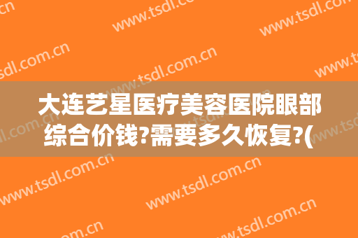 大连艺星医疗美容医院眼部综合价钱?需要多久恢复?(大连艺星整形医院)