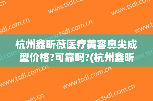 杭州鑫昕薇医疗美容鼻尖成型价格?可靠吗?(杭州鑫昕薇医疗美容怎么样)