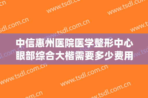 中信惠州医院医学整形中心眼部综合大楷需要多少费用?效果怎么样?(惠州中信整形美容医院好不好)