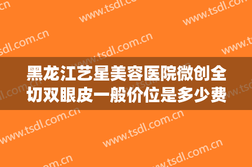 黑龙江艺星美容医院微创全切双眼皮一般价位是多少费用?怎么样?(艺星整形割双眼皮)