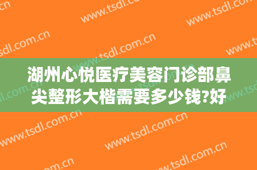 湖州心悦医疗美容门诊部鼻尖整形大楷需要多少钱?好不好?(心悦容整形美容医院)