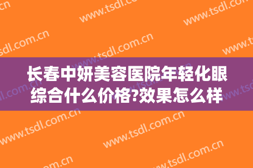 长春中妍美容医院年轻化眼综合什么价格?效果怎么样?(长春中妍美容医院口碑好吗)