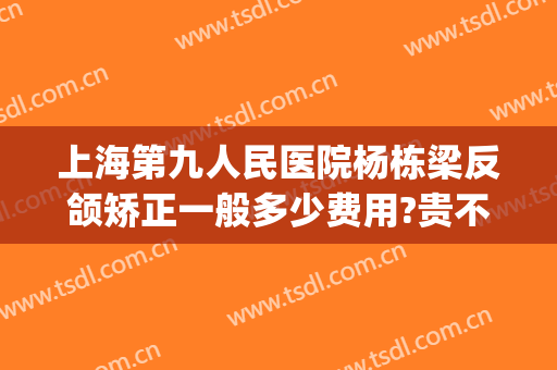 上海第九人民医院杨栋梁反颌矫正一般多少费用?贵不贵?(上海九院做正颌的医生)