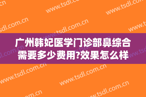 广州韩妃医学门诊部鼻综合需要多少费用?效果怎么样?(广州韩妃医院)