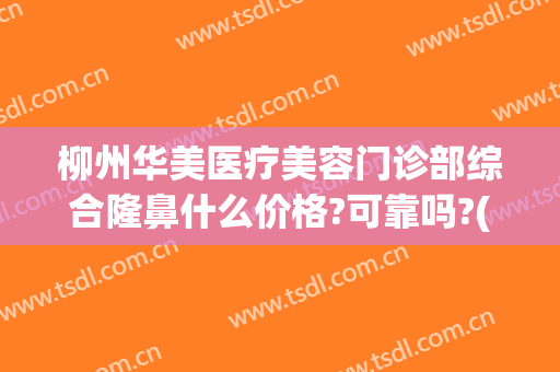 柳州华美医疗美容门诊部综合隆鼻什么价格?可靠吗?(柳州华美整形美容医院)