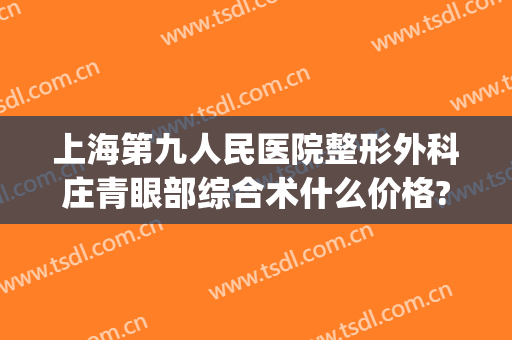 上海第九人民医院整形外科庄青眼部综合术什么价格?效果怎么样?(上海第九整形美容医院做双眼皮多少钱)