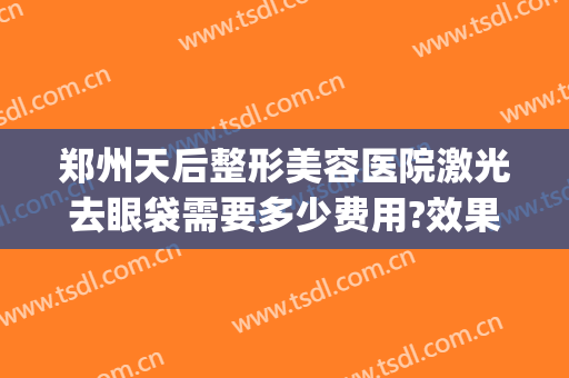 郑州天后整形美容医院激光去眼袋需要多少费用?效果怎么样?(郑州去眼袋最好的整形医生)