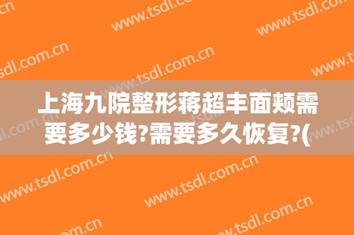 上海九院整形蒋超丰面颊需要多少钱?需要多久恢复?(上海九院做全脸脂肪填充多少钱)