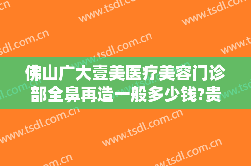 佛山广大壹美医疗美容门诊部全鼻再造一般多少钱?贵不贵?(佛山市一整形美容科怎么样)
