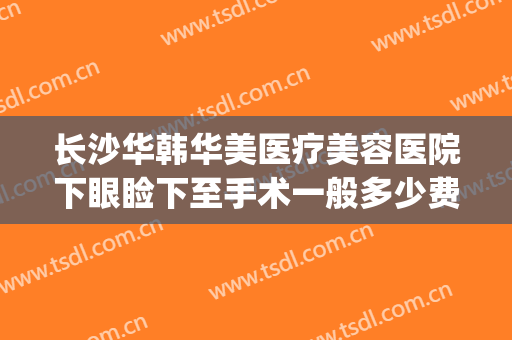 长沙华韩华美医疗美容医院下眼睑下至手术一般多少费用?贵不贵?(长沙华韩华美整形美容医院)