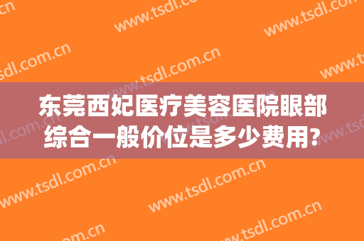 东莞西妃医疗美容医院眼部综合一般价位是多少费用?效果怎么样?(东莞西妃割双眼皮怎么样)