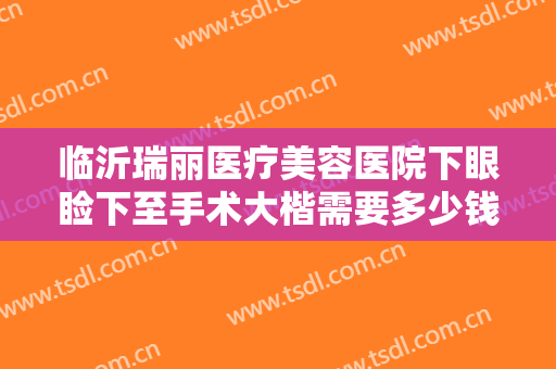 临沂瑞丽医疗美容医院下眼睑下至手术大楷需要多少钱?需要多久恢复?