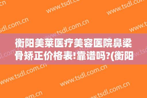 衡阳美莱医疗美容医院鼻梁骨矫正价格表!靠谱吗?(衡阳美莱整容医院地址)
