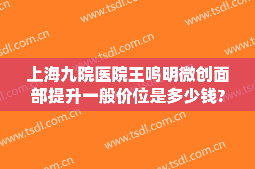 上海九院医院王鸣明微创面部提升一般价位是多少钱?怎么样?(上海第九人民医院面部提升价格)