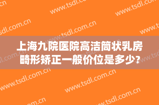 上海九院医院高洁筒状乳房畸形矫正一般价位是多少?可靠吗?(上海九院正畸怎么样)