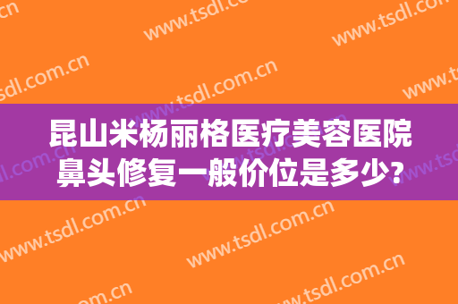 昆山米杨丽格医疗美容医院鼻头修复一般价位是多少?可靠吗?(昆山米扬丽格医疗美容医院怎么样)