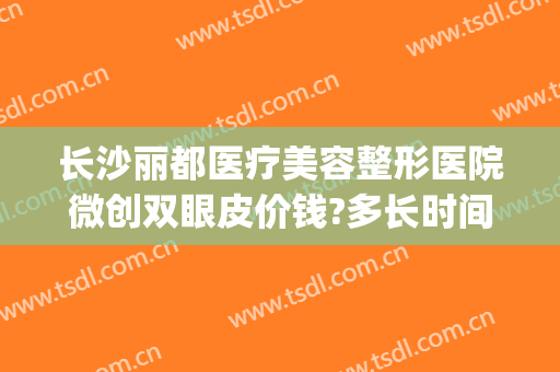 长沙丽都医疗美容整形医院微创双眼皮价钱?多长时间恢复?(长沙割双眼皮美容医院排名)