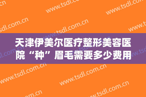 天津伊美尔医疗整形美容医院“种”眉毛需要多少费用?好不好?(天津伊美尔纹眉)