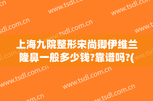 上海九院整形宋尚卿伊维兰隆鼻一般多少钱?靠谱吗?(上海九院隆鼻整形哪个医生好)