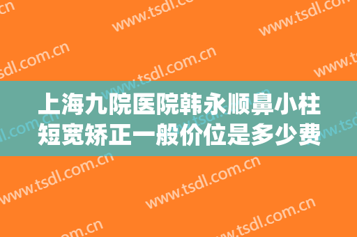 上海九院医院韩永顺鼻小柱短宽矫正一般价位是多少费用?可靠吗?(上海九院鼻子整形价格)