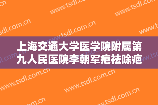 上海交通大学医学院附属第九人民医院李朝军疤祛除疤痕价格多少钱?怎么样?