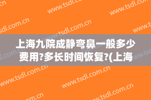 上海九院成静弯鼻一般多少费用?多长时间恢复?(上海九院做鼻子)
