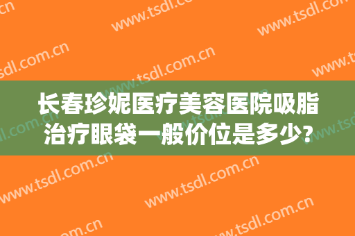 长春珍妮医疗美容医院吸脂治疗眼袋一般价位是多少?有哪些优势?(长春眼部吸脂价格多少)