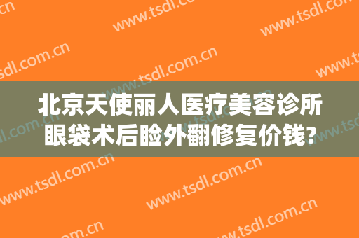 北京天使丽人医疗美容诊所眼袋术后睑外翻修复价钱?需要多久恢复?(美容院去眼袋)
