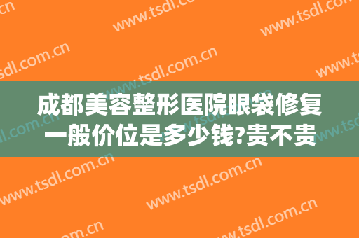 成都美容整形医院眼袋修复一般价位是多少钱?贵不贵?(成都哪家美容院做眼袋手术多少钱)