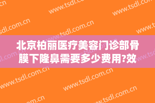 北京柏丽医疗美容门诊部骨膜下隆鼻需要多少费用?效果怎么样?(北京柏丽整形医院地址)