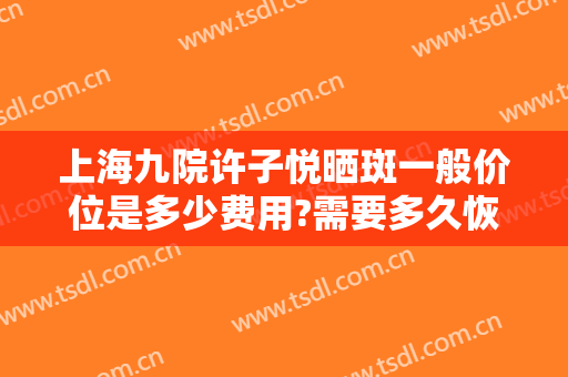 上海九院许子悦晒斑一般价位是多少费用?需要多久恢复?