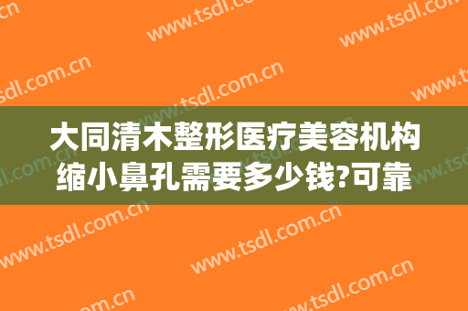 大同清木整形医疗美容机构缩小鼻孔需要多少钱?可靠吗?(大同清木整形医院地址)