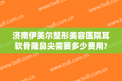 济南伊美尔整形美容医院耳软骨隆鼻尖需要多少费用?靠谱吗?(上海耳软骨隆鼻多少费用)