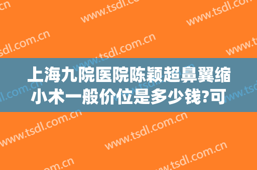 上海九院医院陈颖超鼻翼缩小术一般价位是多少钱?可靠吗?(上海九院鼻头缩小多少钱)