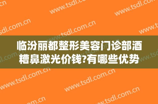 临汾丽都整形美容门诊部酒糟鼻激光价钱?有哪些优势?(临汾丽都整形医院电话)
