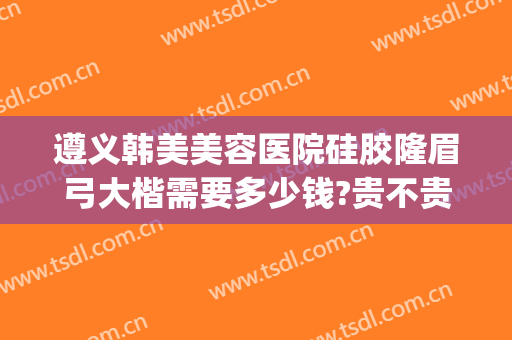 遵义韩美美容医院硅胶隆眉弓大楷需要多少钱?贵不贵?(遵义韩美整形美容医院简介)