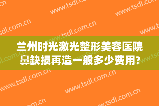 兰州时光激光整形美容医院鼻缺损再造一般多少费用?效果怎么样?(兰州 整形医院)