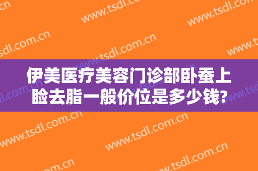 伊美医疗美容门诊部卧蚕上睑去脂一般价位是多少钱?好不好?