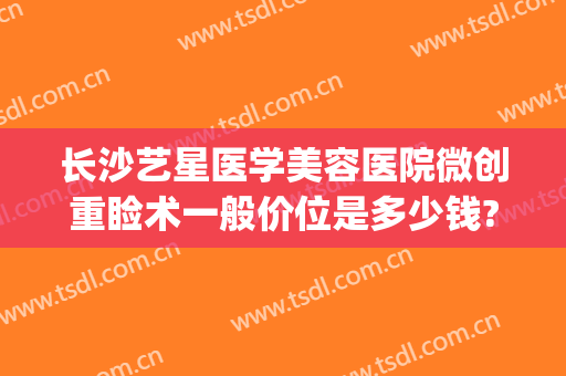 长沙艺星医学美容医院微创重睑术一般价位是多少钱?有哪些优势?(长沙艺星美容整形医院怎么样)