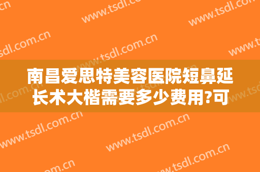 南昌爱思特美容医院短鼻延长术大楷需要多少费用?可靠吗?