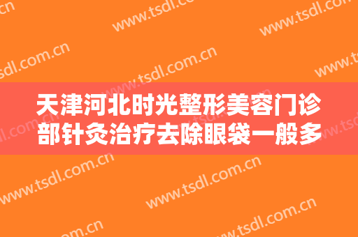 天津河北时光整形美容门诊部针灸治疗去除眼袋一般多少费用?效果怎么样?
