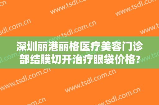深圳丽港丽格医疗美容门诊部结膜切开治疗眼袋价格?需要多久恢复?