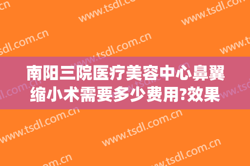 南阳三院医疗美容中心鼻翼缩小术需要多少费用?效果怎么样?(三甲医院做鼻翼缩小多少钱)