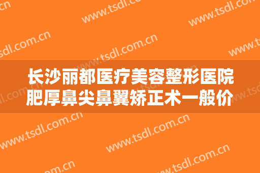 长沙丽都医疗美容整形医院肥厚鼻尖鼻翼矫正术一般价位是多少?有哪些优势?