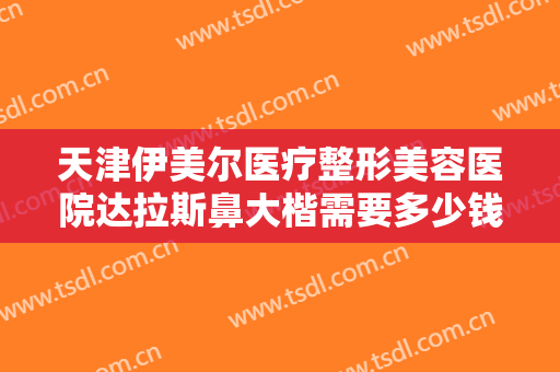 天津伊美尔医疗整形美容医院达拉斯鼻大楷需要多少钱?多长时间恢复?