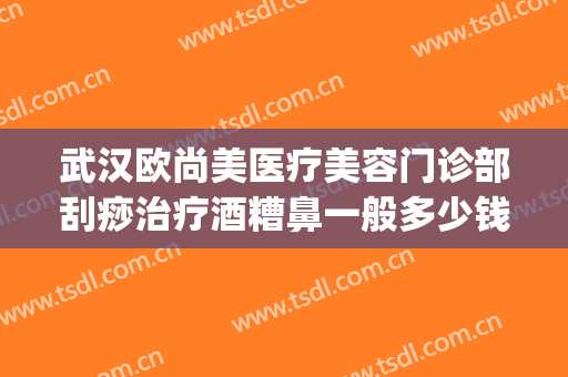 武汉欧尚美医疗美容门诊部刮痧治疗酒糟鼻一般多少钱?贵不贵?(武汉治疗酒糟鼻哪里好)