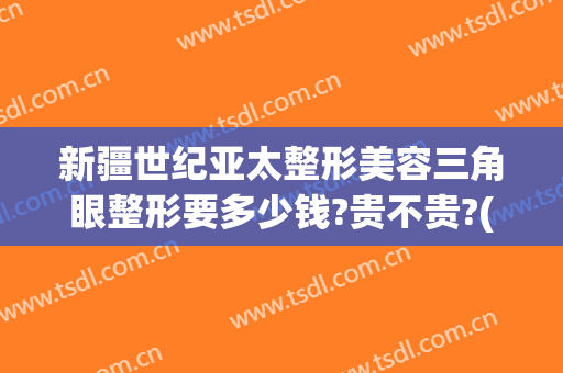 新疆世纪亚太整形美容三角眼整形要多少钱?贵不贵?(新疆美容整形医院)