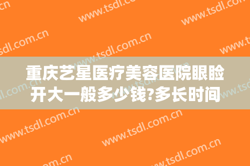 重庆艺星医疗美容医院眼睑开大一般多少钱?多长时间恢复?(重庆艺星双眼皮做的怎么样)